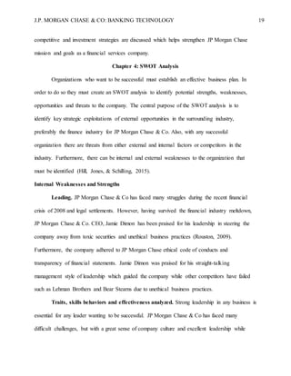 J.P. MORGAN CHASE & CO: BANKING TECHNOLOGY 19
competitive and investment strategies are discussed which helps strengthen JP Morgan Chase
mission and goals as a financial services company.
Chapter 4: SWOT Analysis
Organizations who want to be successful must establish an effective business plan. In
order to do so they must create an SWOT analysis to identify potential strengths, weaknesses,
opportunities and threats to the company. The central purpose of the SWOT analysis is to
identify key strategic exploitations of external opportunities in the surrounding industry,
preferably the finance industry for JP Morgan Chase & Co. Also, with any successful
organization there are threats from either external and internal factors or competitors in the
industry. Furthermore, there can be internal and external weaknesses to the organization that
must be identified (Hill, Jones, & Schilling, 2015).
Internal Weaknesses and Strengths
Leading. JP Morgan Chase & Co has faced many struggles during the recent financial
crisis of 2008 and legal settlements. However, having survived the financial industry meltdown,
JP Morgan Chase & Co. CEO, Jamie Dimon has been praised for his leadership in steering the
company away from toxic securities and unethical business practices (Rouston, 2009).
Furthermore, the company adhered to JP Morgan Chase ethical code of conducts and
transparency of financial statements. Jamie Dimon was praised for his straight-talking
management style of leadership which guided the company while other competitors have failed
such as Lehman Brothers and Bear Stearns due to unethical business practices.
Traits, skills behaviors and effectiveness analyzed. Strong leadership in any business is
essential for any leader wanting to be successful. JP Morgan Chase & Co has faced many
difficult challenges, but with a great sense of company culture and excellent leadership while
 
