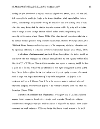 J.P. MORGAN CHASE & CO: BANKING TECHNOLOGY 20
fostering an open environment is key to a successful organization (Dimon, 2014). The traits and
skills required to be an effective leader is that it takes discipline, which means holding business
reviews, team meetings and constantly striving for innovative ideas with a strong sense of work
ethic. Also, many leaders lack the initiative to resolve matters swiftly. By acting with a fortified
sense of change, a leader can fight internal business politics and take responsibility and
ownership of the matters at hand (Dimon, 2014). While other financial competitors failed due to
the unethical business practices being conducted such Lehman Brothers, JP Morgan Chase & Co.
CEO Jamie Dimon has expressed the importance of the transparency of sharing information and
the importance of honesty in all business aspects to avoid another financial crisis (Dimon, 2014).
Motivational effectiveness analyzed. Jamie Dimon has explained that leaders should not
lose interest with their employees and as leaders must get out on the field regularly to touch base.
Also, the CEO of JP Morgan Chase & Co has explained that anyone in a meeting should feel free
to speak his or her mind without the fear of retaliation from higher management (Dimon, 2014).
Jamie Dimon further explains that the best leaders treat all people equally no matter of economic
status or origin with respect from clerks up to top-level management. The purpose of all
employees working at JP Morgan Chase & Co is that everyone needs to assist and help each
other at the company because the sole purpose of the company is to serve clients and others not
themselves (Dimon, 2014).
Evaluation of communication effectiveness. JP Morgan Chase & Co offers prominent
services for their customers through their extensive retail networks. Through their effective
communication throughout their retail financial services it helps meet the financial needs of their
consumers and small businesses. JP Morgan has the third largest branch network in the world
 