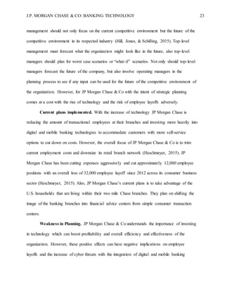J.P. MORGAN CHASE & CO: BANKING TECHNOLOGY 23
management should not only focus on the current competitive environment but the future of the
competitive environment in its respected industry (Hill, Jones, & Schilling, 2015). Top-level
management must forecast what the organization might look like in the future, also top-level
managers should plan for worst case scenarios or “what-if” scenarios. Not only should top-level
managers forecast the future of the company, but also involve operating managers in the
planning process to see if any input can be used for the future of the competitive environment of
the organization. However, for JP Morgan Chase & Co with the intent of strategic planning
comes at a cost with the rise of technology and the risk of employee layoffs adversely.
Current plans implemented. With the increase of technology JP Morgan Chase is
reducing the amount of transactional employees at their branches and investing more heavily into
digital and mobile banking technologies to accommodate customers with more self-service
options to cut down on costs. However, the overall focus of JP Morgan Chase & Co is to trim
current employment costs and downsize its retail branch network (Heschmeyer, 2015). JP
Morgan Chase has been cutting expenses aggressively and cut approximately 12,000 employee
positions with an overall loss of 32,000 employee layoff since 2012 across its consumer business
sector (Heschmeyer, 2015). Also, JP Morgan Chase’s current plans is to take advantage of the
U.S. households that are living within their two mile Chase branches. They plan on shifting the
image of the banking branches into financial advice centers from simple consumer transaction
centers.
Weakness in Planning. JP Morgan Chase & Co understands the importance of investing
in technology which can boost profitability and overall efficiency and effectiveness of the
organization. However, these positive effects can have negative implications on employee
layoffs and the increase of cyber threats with the integration of digital and mobile banking
 