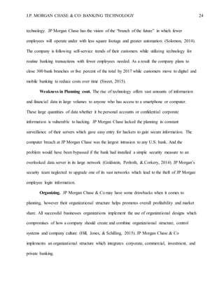 J.P. MORGAN CHASE & CO: BANKING TECHNOLOGY 24
technology. JP Morgan Chase has the vision of the “branch of the future” in which fewer
employees will operate under with less square footage and greater automation (Solomon, 2014).
The company is following self-service trends of their customers while utilizing technology for
routine banking transactions with fewer employees needed. As a result the company plans to
close 300 bank branches or five percent of the total by 2017 while customers move to digital and
mobile banking to reduce costs over time (Sweet, 2015).
Weakness in Planning cont. The rise of technology offers vast amounts of information
and financial data in large volumes to anyone who has access to a smartphone or computer.
These large quantities of data whether it be personal accounts or confidential corporate
information is vulnerable to hacking. JP Morgan Chase lacked the planning in constant
surveillance of their servers which gave easy entry for hackers to gain secure information. The
computer breach at JP Morgan Chase was the largest intrusion to any U.S. bank. And the
problem would have been bypassed if the bank had installed a simple security measure to an
overlooked data server in its large network (Goldstein, Perlroth, & Corkery, 2014). JP Morgan’s
security team neglected to upgrade one of its vast networks which lead to the theft of JP Morgan
employee login information.
Organizing. JP Morgan Chase & Co may have some drawbacks when it comes to
planning, however their organizational structure helps promotes overall profitability and market
share. All successful businesses organizations implement the use of organizational designs which
compromises of how a company should create and combine organizational structure, control
systems and company culture (Hill, Jones, & Schilling, 2015). JP Morgan Chase & Co
implements an organizational structure which integrates corporate, commercial, investment, and
private banking.
 