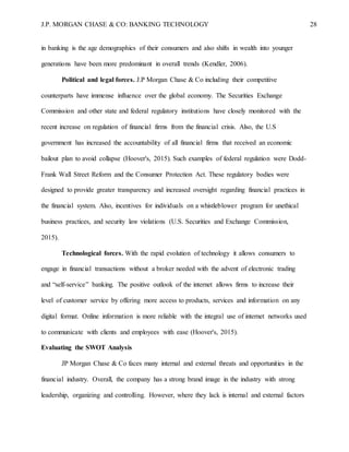 J.P. MORGAN CHASE & CO: BANKING TECHNOLOGY 28
in banking is the age demographics of their consumers and also shifts in wealth into younger
generations have been more predominant in overall trends (Kendler, 2006).
Political and legal forces. J.P Morgan Chase & Co including their competitive
counterparts have immense influence over the global economy. The Securities Exchange
Commission and other state and federal regulatory institutions have closely monitored with the
recent increase on regulation of financial firms from the financial crisis. Also, the U.S
government has increased the accountability of all financial firms that received an economic
bailout plan to avoid collapse (Hoover's, 2015). Such examples of federal regulation were Dodd-
Frank Wall Street Reform and the Consumer Protection Act. These regulatory bodies were
designed to provide greater transparency and increased oversight regarding financial practices in
the financial system. Also, incentives for individuals on a whistleblower program for unethical
business practices, and security law violations (U.S. Securities and Exchange Commission,
2015).
Technological forces. With the rapid evolution of technology it allows consumers to
engage in financial transactions without a broker needed with the advent of electronic trading
and “self-service” banking. The positive outlook of the internet allows firms to increase their
level of customer service by offering more access to products, services and information on any
digital format. Online information is more reliable with the integral use of internet networks used
to communicate with clients and employees with ease (Hoover's, 2015).
Evaluating the SWOT Analysis
JP Morgan Chase & Co faces many internal and external threats and opportunities in the
financial industry. Overall, the company has a strong brand image in the industry with strong
leadership, organizing and controlling. However, where they lack is internal and external factors
 