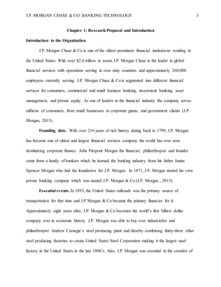 J.P. MORGAN CHASE & CO: BANKING TECHNOLOGY 3
Chapter 1: Research Proposal and Introduction
Introduction to the Organization
J.P. Morgan Chase & Co is one of the oldest prominent financial institutions residing in
the United States. With over $2.4 trillion in assets J.P. Morgan Chase is the leader in global
financial services with operations serving in over sixty countries and approximately 260,000
employees currently serving. J.P. Morgan Chase & Co is segmented into different financial
services for consumers, commercial and small business banking, investment banking, asset
management, and private equity. As one of leaders in the financial industry the company serves
millions of consumers, from small businesses to corporate giants, and government clients (J.P.
Morgan, 2015).
Founding date. With over 216 years of rich history dating back to 1799, J.P. Morgan
has become one of oldest and largest financial services company the world has ever seen
dominating corporate finance. John Pierpont Morgan the financier, philanthropist and founder
came from a family of bankers which he learned the banking industry from his father Junius
Spencer Morgan who laid the foundation for J.P. Morgan. In 1871, J.P. Morgan started his own
private banking company which was named J.P. Morgan & Co (J.P. Morgan , 2015).
Essential events. In 1893, the United States railroads was the primary source of
transportation for that time and J.P Morgan & Co became the primary financier for it.
Approximately eight years after, J.P. Morgan & Co becomes the world’s first billion dollar
company ever in economic history. J.P. Morgan was able to buy over industrialist and
philanthropist Andrew Carnegie’s steel producing plant and thereby combining thirty-three other
steel producing factories to create United States Steel Corporation making it the largest steel
factory in the United States in the late 1800’s. Also, J.P. Morgan was essential to the creation of
 