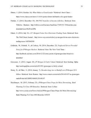 J.P. MORGAN CHASE & CO: BANKING TECHNOLOGY 33
Dimon, J. (2014, October 16). What Makes a Good Leader? Retrieved from Chase :
https://www.chase.com/news/111614-jamie-dimon-hallmarks-of-a-good-leader
Fleisher, C. (2014, December 10). 300 PNC branches to become tellerless. Retrieved from
Tribelive: Business: http://triblive.com/business/headlines/7349153-74/branches-pnc-
demchak#axzz3ReWm2IPK
Glazer, E. (2014, July 21). J.P. Morgan Forms New Electronic-Trading Team. Retrieved from
The Wall Street Journal : http://www.wsj.com/articles/j-p-morgan-forms-new-electronic-
trading-team-1405960580
Goldstein, M., Perlroth, N., & Corkery, M. (2014, December 22). Neglected Server Provided
Entry for JPMorgan Hackers. Retrieved from The New York Times :
http://dealbook.nytimes.com/2014/12/22/entry-point-of-jpmorgan-data-breach-is-
identified/
Grosvenor, C. (2012, August 28). JP Morgan Is Fairly Valued. Retrieved from Seeking Alpha:
http://seekingalpha.com/article/831991-jpmorgan-is-fairly-valued
Henry, D., & Flitter, E. (2014, January 7). Decades-long ties to Madoff cost JPMorgan $2.6
billion. Retrieved from Reuters: http://www.reuters.com/article/2014/01/07/us-jpmorgan-
madoff-deal-idUSBREA060JL20140107
Heschmeyer, M. (2015, February 25). JPMorgan Chase Preps for More Downsizing, Bank
Planning To Close 400 Branches. Retrieved from CoStar:
http://www.costar.com/News/Article/JPMorgan-Chase-Preps-for-More-Downsizing-
Bank-Planning-To-Close-400-Branches/169235
 