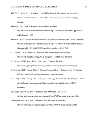 J.P. MORGAN CHASE & CO: BANKING TECHNOLOGY 34
Hill, W. C., Jones, R. G., & Melissa, S. A. (2015). Strategic Managment: An Integrated
Approach Palm Beach State College BAS Capstone Experience. Mason: Cengage
Learning.
Hoover's. (2015, April 6). Retrieved from Hoover's Premium:
http://subscriber.hoovers.com.db19.linccweb.org/H/industry360/trendsAndOpportunities.
html?industryId=1298
Hoover's. (2015). Hoover's Premium: Financial Information. Retrieved from Hoover's Premium:
http://subscriber.hoovers.com.db19.linccweb.org/H/company360/financialMarketData.ht
ml?companyId=10322000000000&newsCompanyDuns=047675947
J.P. Morgan . (2015, January 20). Retrieved from The Biography.com website:
http://www.biography.com/people/jp-morgan-9414735#famous-financier
J.P. Morgan. (2015, March 1). Retrieved from J.P. Morgan Web site:
http://careers.jpmorgan.com/student/jpmorgan/careers/us/programs/summerug/hr
J.P. Morgan. (2015, January 20). J.P. Morgan Company History. Retrieved from J.P. Morgan
Web site: https://www.jpmorgan.com/pages/company-history
J.P. Morgan. (2015, January 23). J.P. Morgan Technology. Retrieved from J.P. Morgan Website:
http://techcareers.jpmorgan.com/techcareers/us/technology/being-part-of-JPM-
Technology
JP Morgan Chase & Co. (2015). Retrieved from JP Morgan Chase & Co:
http://www.jpmorganchase.com/corporate/About-JPMC/corporate-governance.htm
JPMorgan Chase & Co . (2015). Retrieved from JPMorgan Chase & Co:
http://www.jpmorganchase.com/corporate/About-JPMC/business-principles.htm
 