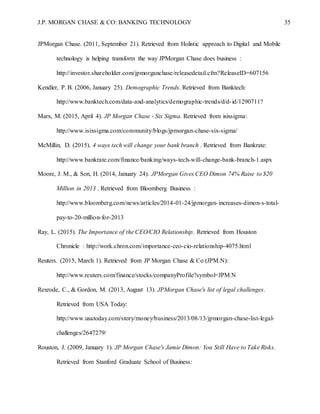 J.P. MORGAN CHASE & CO: BANKING TECHNOLOGY 35
JPMorgan Chase. (2011, September 21). Retrieved from Holistic approach to Digital and Mobile
technology is helping transform the way JPMorgan Chase does business :
http://investor.shareholder.com/jpmorganchase/releasedetail.cfm?ReleaseID=607156
Kendler, P. B. (2006, January 25). Demographic Trends. Retrieved from Banktech:
http://www.banktech.com/data-and-analytics/demographic-trends/d/d-id/1290711?
Marx, M. (2015, April 4). JP Morgan Chase - Six Sigma. Retrieved from isixsigma:
http://www.isixsigma.com/community/blogs/jpmorgan-chase-six-sigma/
McMillin, D. (2015). 4 ways tech will change your bank branch . Retrieved from Bankrate:
http://www.bankrate.com/finance/banking/ways-tech-will-change-bank-branch-1.aspx
Moore, J. M., & Son, H. (2014, January 24). JPMorgan Gives CEO Dimon 74% Raise to $20
Million in 2013 . Retrieved from Bloomberg Business :
http://www.bloomberg.com/news/articles/2014-01-24/jpmorgan-increases-dimon-s-total-
pay-to-20-million-for-2013
Ray, L. (2015). The Importance of the CEO/CIO Relationship. Retrieved from Houston
Chronicle : http://work.chron.com/importance-ceo-cio-relationship-4075.html
Reuters. (2015, March 1). Retrieved from JP Morgan Chase & Co (JPM.N):
http://www.reuters.com/finance/stocks/companyProfile?symbol=JPM.N
Rexrode, C., & Gordon, M. (2013, August 13). JPMorgan Chase's list of legal challenges.
Retrieved from USA Today:
http://www.usatoday.com/story/money/business/2013/08/13/jpmorgan-chase-list-legal-
challenges/2647279/
Rouston, J. (2009, January 1). JP Morgan Chase's Jamie Dimon: You Still Have to Take Risks.
Retrieved from Stanford Graduate School of Business:
 