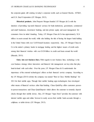 J.P. MORGAN CHASE & CO: BANKING TECHNOLOGY 4
the corporate giants still existing in today’s corporate world, such as General Electric, ATT&T,
and U.S. Steel Corporation (J.P. Morgan, 2015).
Historical products. John Pierpont Morgan founded J.P. Morgan & Co with the
intention of providing top notch financial services for bank institutions, government, commercial
and small businesses, investment banking, and also private equity and asset management for
consumers from its initial founding. Today, J.P. Morgan Chase & Co has approximately $2.4
trillion in assets around the world, while also holding the title of having the largest bank holding
in the United States with over 5,630 branch locations respectively. Also, J.P. Morgan Chase &
Co is the nation’s primary leader in mortgage lending and the highest issuers of credit cards
among their financial rivalries with over $128 billion in credit card loans around the world
(Biesada, 2015).
Entry into new business lines. With regards to new business lines, technology is the
core business strategy where innovation and financial risk management are key roles that play
hand-in-hand with each other. Over the years, J.P. Morgan Chase & Co understands the
importance of the external technological effects on their financial service company. According to
the J.P. Morgan (2015) website the company was named “Best in Class: Mobile Banking” for
2011 for their mobile apps. Through their mobile banking apps technologists have developed
other means of financial services other than banking. Chase QuickPay offers customers person-
to-person transactions and Chase QuickDeposit which allows the customer to remotely deposit
checks through their mobile device. Also, J.P. Morgan “Apps Store” provides the customer with
internal mobile apps and online browser to easily access their mobile bank accounts through a
cellphone or tablet device (J.P. Morgan, 2015).
 