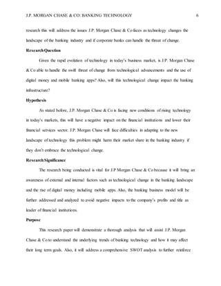 J.P. MORGAN CHASE & CO: BANKING TECHNOLOGY 6
research this will address the issues J.P. Morgan Chase & Co faces as technology changes the
landscape of the banking industry and if corporate banks can handle the threat of change.
ResearchQuestion
Given the rapid evolution of technology in today’s business market, is J.P. Morgan Chase
& Co able to handle the swift threat of change from technological advancements and the use of
digital money and mobile banking apps? Also, will this technological change impact the banking
infrastructure?
Hypothesis
As stated before, J.P. Morgan Chase & Co is facing new conditions of rising technology
in today’s markets, this will have a negative impact on the financial institutions and lower their
financial services sector. J.P. Morgan Chase will face difficulties in adapting to the new
landscape of technology this problem might harm their market share in the banking industry if
they don’t embrace the technological change.
ResearchSignificance
The research being conducted is vital for J.P Morgan Chase & Co because it will bring an
awareness of external and internal factors such as technological change in the banking landscape
and the rise of digital money including mobile apps. Also, the banking business model will be
further addressed and analyzed to avoid negative impacts to the company’s profits and title as
leader of financial institutions.
Purpose
This research paper will demonstrate a thorough analysis that will assist J.P. Morgan
Chase & Co to understand the underlying trends of banking technology and how it may affect
their long term goals. Also, it will address a comprehensive SWOT analysis to further reinforce
 