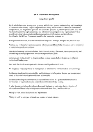 BA in Information Management
Competency profile
The BA in Information Management graduate will obtain a general understanding and knowledge
of communication theory, English, organizational theory and informatics. Based on these broad
competencies, the programme qualifies the successful graduate to perform professional tasks and
functions to connect people, processes, and information in companies and organizations with a
specific view to creation, sharing and communication of information and knowledge.
Specifically, the BA(im) Programme qualifies the successful graduate to:
Manage communication, information and knowledge on a strategic, analytic and practical level
Analyze and evaluate how communication, information and knowledge processes can be optimized
in organizations and corporations
Identify and develop recommendations for action and strategy formation, thereby supporting and
contributing to strategic processes and other organizational goals
Communicate professionally in English and co-operate successfully with people of different
professional backgrounds
As a basis for the above competencies, the successful graduate will have:
An integrated core competency in management of information, communication and knowledge
Solid understanding of the potential for and limitations to information sharing and management
posed by information and communication technologies
Solid understanding of contemporary issues and innovations in a globalized and networked
environment of organizations and corporations in the knowledge society.
A solid foundation in Interdisciplinary Research Methods, organization theory, theories of
information and knowledge management, communication theory and informatics
Ability to work across disciplines and departments
Ability to work in a project-oriented and process-oriented manner.
 