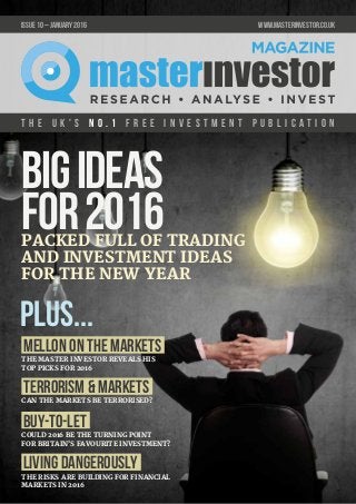 T h e U K ' s n o . 1 f r e e i n v e s t m e n t p u b l i c a t i o n
issue 10 – JANUARY 2016 	 www.masterinvestor.co.uk
THE RISKS ARE BUILDING FOR FINANCIAL
MARKETS IN 2016
COULD 2016 BE THE TURNING POINT
FOR BRITAIN'S FAVOURITE INVESTMENT?
CAN THE MARKETS BE TERRORISED?
THE MASTER INVESTOR REVEALS HIS
TOP PICKS FOR 2016
Mellon on the Markets
plus...
BIGIDEAS
FOR2016PACKED FULL OF TRADING
AND INVESTMENT IDEAS
FOR THE NEW YEAR
Terrorism & Markets
Buy-to-let
Living dangerously
 