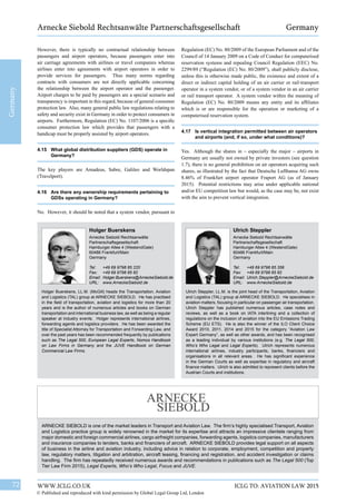 WWW.ICLG.CO.UK72 ICLG TO: AVIATION LAW 2015
© Published and reproduced with kind permission by Global Legal Group Ltd, London
Germany
Arnecke Siebold Rechtsanwälte Partnerschaftsgesellschaft Germany
Regulation (EC) No. 80/2009 of the European Parliament and of the
Council of 14 January 2009 on a Code of Conduct for computerised
reservation systems and repealing Council Regulation (EEC) No.
2299/89 (“Regulation (EC) No. 80/2009”), shall publicly disclose,
unless this is otherwise made public, the existence and extent of a
direct or indirect capital holding of an air carrier or rail-transport
operator in a system vendor, or of a system vendor in an air carrier
or rail transport operator. A system vendor within the meaning of
Regulation (EC) No. 80/2009 means any entity and its affiliates
which is or are responsible for the operation or marketing of a
computerised reservation system.
4.17	 Is vertical integration permitted between air operators
and airports (and, if so, under what conditions)?
Yes. Although the shares in – especially the major – airports in
Germany are usually not owned by private investors (see question
1.7), there is no general prohibition on air operators acquiring such
shares, as illustrated by the fact that Deutsche Lufthansa AG owns
8.46% of Frankfurt airport operator Fraport AG (as of January
2015). Potential restrictions may arise under applicable national
and/or EU competition law but would, as the case may be, not exist
with the aim to prevent vertical integration.
However, there is typically no contractual relationship between
passengers and airport operators, because passengers enter into
air carriage agreements with airlines or travel companies whereas
airlines enter into agreements with airport operators in order to
provide services for passengers. Thus many norms regarding
contracts with consumers are not directly applicable concerning
the relationship between the airport operator and the passenger.
Airport charges to be paid by passengers are a special scenario and
transparency is important in this regard, because of general consumer
protection law. Also, many general public law regulations relating to
safety and security exist in Germany in order to protect consumers in
airports. Furthermore, Regulation (EC) No. 1107/2006 is a specific
consumer protection law which provides that passengers with a
handicap must be properly assisted by airport operators.
4.15	 What global distribution suppliers (GDS) operate in
Germany?
The key players are Amadeus, Sabre, Galileo and Worldspan
(Travelport).
4.16	 Are there any ownership requirements pertaining to
GDSs operating in Germany?
No. However, it should be noted that a system vendor, pursuant to
ARNECKE SIEBOLD is one of the market leaders in Transport and Aviation Law. The firm’s highly specialised Transport, Aviation
and Logistics practice group is widely renowned in the market for its expertise and attracts an impressive clientele ranging from
major domestic and foreign commercial airlines, cargo airfreight companies, forwarding agents, logistics companies, manufacturers
and insurance companies to lenders, banks and financiers of aircraft. ARNECKE SIEBOLD provides legal support on all aspects
of business in the airline and aviation industry, including advice in relation to corporate, employment, competition and property
law, regulatory matters, litigation and arbitration, aircraft leasing, financing and registration, and accident investigation or claims
handling. The firm has repeatedly received numerous awards and recommendations in publications such as The Legal 500 (Top
Tier Law Firm 2015), Legal Experts, Who’s Who Legal, Focus and JUVE.
Ulrich Steppler, LL.M. is the joint head of the Transportation, Aviation
and Logistics (TAL) group at ARNECKE SIEBOLD. He specialises in
aviation matters, focusing in particular on passenger air transportation.
Ulrich Steppler has published numerous articles, case notes and
reviews, as well as a book on IATA interlining and a collection of
regulations on the inclusion of aviation into the EU Emissions Trading
Scheme (EU ETS). He is also the winner of the ILO Client Choice
Award 2010, 2011, 2014 and 2015 for the category “Aviation Law
Expert Germany”, as well as other awards, and has been recognised
as a leading individual by various institutions (e.g. The Legal 500,
Who’s Who Legal and Legal Experts). Ulrich represents numerous
international airlines, industry participants, banks, financiers and
organisations in all relevant areas. He has significant experience
in the German Courts as well as expertise in regulatory and aircraft
finance matters. Ulrich is also admitted to represent clients before the
Austrian Courts and institutions.
Ulrich Steppler
Arnecke Siebold Rechtsanwälte
Partnerschaftsgesellschaft
Hamburger Allee 4 (WestendGate)
60486 Frankfurt/Main
Germany
Tel:	 +49 69 9798 85 356
Fax:	 +49 69 9798 85 82
Email:	Ulrich.Steppler@ArneckeSiebold.de
URL:	www.ArneckeSiebold.de
Holger Buerskens, LL.M. (McGill) heads the Transportation, Aviation
and Logistics (TAL) group at ARNECKE SIEBOLD. He has practised
in the field of transportation, aviation and logistics for more than 20
years and is the author of numerous articles and books on German
transportation and international business law, as well as being a regular
speaker at industry events. Holger represents international airlines,
forwarding agents and logistics providers. He has been awarded the
title of Specialist Attorney for Transportation and Forwarding Law, and
over the past years has been recommended frequently by publications
such as The Legal 500, European Legal Experts, Nomos Handbook
on Law Firms in Germany and the JUVE Handbook on German
Commercial Law Firms.
Holger Buerskens
Arnecke Siebold Rechtsanwälte
Partnerschaftsgesellschaft
Hamburger Allee 4 (WestendGate)
60486 Frankfurt/Main
Germany
Tel:	 +49 69 9798 85 220
Fax:	 +49 69 9798 85 82
Email:	Holger.Buerskens@ArneckeSiebold.de
URL:	www.ArneckeSiebold.de
 