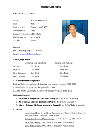 CURRICULUM VITAE
I. Personal Information:
Name: Musbah Yesuf Kelil
Sex: Male
Date of birth: December 07, 1961
Place of birth: Jima
Current residence Addis Ababa
Marital status; Separated
Health: Normal
Address
Tel: - Mobile: (251) 91-178 1808
Email: pm.musbah@gmail.com
II Language Skills
Listening and Speaking Reading and Writing
Amharic, Excellent Excellent
English, Excellent Excellent
Silte Language Excellent Excellent
Afan Oromoo Excellent Excellent
III. Educational Background:
1. Jima University advanced standing in evening program. 2002-2005
2. Jima University Evening Program 1997-2001
3. Addis Ababa University In-service Summer Program 1988-1995
IV. Qualifications:
1. Business Management, Bachelors Degree from Jima University
2. Accounting, Diploma (Associate Degree) from Jima University
3. Library Science, Diploma (Associate Degree) from Addis Ababa University
V. Awards
 MeritoriousHonor Award from Department of States,United Statesof
America, at U.S. Embassy, Addis Ababa
 Group Certificate of Appreciation, at U.S. Embassy, Addis Ababa
 Extra Mile Award, 2008, at U.S. Embassy, Addis Ababa
 Extra Mile Award, 2009, at U.S. Embassy, Addis Ababa
 