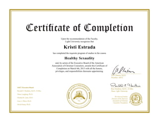 Upon the recommendation of the Faculty,
Light University recognizes that
Kristi Estrada
has completed the requisite program of studies in the course
Healthy Sexuality
and, by action of the Executive Board of the American
Association of Christian Counselors, awards this Certificate of
Completion on March 8th, 2013 with all the honors,
privileges, and responsibilities thereunto appertaining.
Powered by TCPDF (www.tcpdf.org)
 