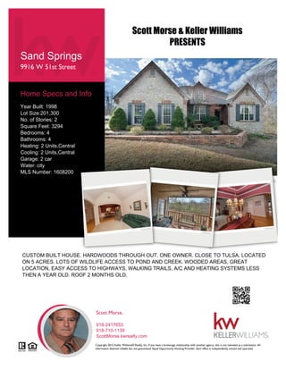 Sand Springs
9916 W 51st Street
Home Specs and Info
Year Built: 1998
Lot Size:201,300
No. of Stories: 2
Square Feet: 3294
Bedrooms: 4
Bathrooms: 4
Heating: 2 Units,Central
Cooling: 2 Units,Central
Garage: 2 car
Water: city
MLS Number: 1608200
CUSTOM BUILT HOUSE. HARDWOODS THROUGH OUT. ONE OWNER. CLOSE TO TULSA. LOCATED
ON 5 ACRES. LOTS OF WILDLIFE ACCESS TO POND AND CREEK. WOODED AREAS, GREAT
LOCATION, EASY ACCESS TO HIGHWAYS, WALKING TRAILS, A/C AND HEATING SYSTEMS LESS
THEN A YEAR OLD. ROOF 2 MONTHS OLD.
Scott Morse,
918-2417653
918-710-1139
ScottMorse.kwrealty.com
Copyright 2015 Keller Williams® Realty, Inc. If you have a brokerage relationship with another agency, this is not intended as a solicitation. All
information deemed reliable but not guaranteed. Equal Opportunity Housing Provider. Each office is independently owned and operated.
Scott Morse & Keller Williams
PRESENTS
 