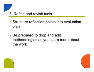 3. Refine and revisit tools
• Structure reflection points into evaluation
plan
• Be prepared to drop and add
methodologies as you learn more about
the work
 