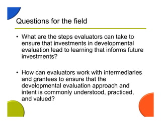 Questions for the field
• What are the steps evaluators can take to
ensure that investments in developmental
evaluation lead to learning that informs future
investments?
• How can evaluators work with intermediaries
and grantees to ensure that the
developmental evaluation approach and
intent is commonly understood, practiced,
and valued?
 