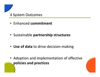 4 System Outcomes
• Enhanced commitment
• Sustainable partnership structures
• Use of data to drive decision‐making
• Adoption and implementation of effective 
policies and practices
 