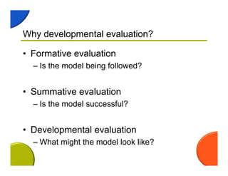 Why developmental evaluation?
• Formative evaluation
– Is the model being followed?
• Summative evaluation
– Is the model successful?
• Developmental evaluation
– What might the model look like?
 