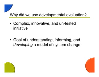 Why did we use developmental evaluation?
• Complex, innovative, and un-tested
initiative
• Goal of understanding, informing, and
developing a model of system change
 