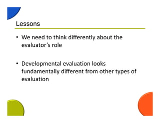 Lessons
• We need to think differently about the 
evaluator’s role
• Developmental evaluation looks 
fundamentally different from other types of 
evaluation
 