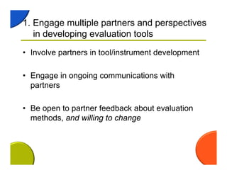 1. Engage multiple partners and perspectives
in developing evaluation tools
• Involve partners in tool/instrument development
• Engage in ongoing communications with
partners
• Be open to partner feedback about evaluation
methods, and willing to change
 