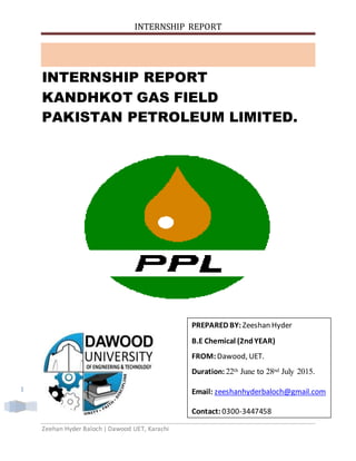 INTERNSHIP REPORT
Zeehan Hyder Baloch | Dawood UET, Karachi
1
INTERNSHIP REPORT
KANDHKOT GAS FIELD
PAKISTAN PETROLEUM LIMITED.
PREPARED BY: Zeeshan Hyder
B.E Chemical (2ndYEAR)
FROM:Dawood, UET.
Duration: 22th June to 28nd July 2015.
Email: zeeshanhyderbaloch@gmail.com
Contact: 0300-3447458
 