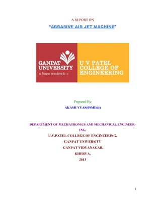 1
A REPORT ON
“ABRASIVE AIR JET MACHINE”
Prepared By:
AKASH VYAS(09ME64)
DEPARTMENT OF MECHATRONICS AND MECHANICAL ENGINEER-
ING,
U.V.PATEL COLLEGE OF ENGINEERING,
GANPAT UNIVERSITY
GANPAT VIDYANAGAR,
KHERVA.
2013
 