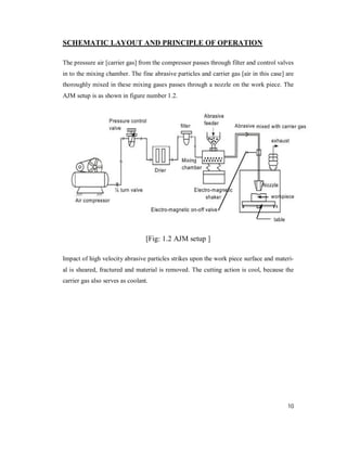 10
SCHEMATIC LAYOUT AND PRINCIPLE OF OPERATION
The pressure air [carrier gas] from the compressor passes through filter and control valves
in to the mixing chamber. The fine abrasive particles and carrier gas [air in this case] are
thoroughly mixed in these mixing gases passes through a nozzle on the work piece. The
AJM setup is as shown in figure number 1.2.
[Fig: 1.2 AJM setup ]
Impact of high velocity abrasive particles strikes upon the work piece surface and materi-
al is sheared, fractured and material is removed. The cutting action is cool, because the
carrier gas also serves as coolant.
 