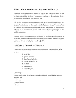 11
OPERATION OF ABRESIVE JET MACHINING PROCESS;-
The filtered gas is supplied under a pressure of 2 kgf/sq, cross to 8 kgf/sq. cms to the mix-
ing chamber containing the abrasive powder and vibration at 50 Hz entrains the abrasive
particles and is then passed in to a connecting hose.
This abrasive and gas mixture emerges from a small nozzle mounted on a fixture at high
velocity. The abrasives power feed rate is controlled by the amplitude of vibration of mix-
ing chamber. A pressure regulator controls the gas flow and pressure. To control the size
and shape of cut either the work piece or nozzle is moved by cams pantographs or other
suitable mechanisms.
The metal removal rates depends upon the diameter of nozzle, composition of abrasive-
gas mixture, hardness of abrasive particles and that of work material, particle size, veloci-
ty of jet and distance of work piece from the jet[NTD]
VARIABLE IN ABASIVE JET MACHINE
Variables that influence the rate of metal removal and accuracy of machining in AJM
process:
1. Carrier Gas
2. Types of Abrasives
3. Size of Abrasive Grains
4. Velocity of Abrasive Jet
5. Stand Off
6. Work Material
7. Nozzle Designed
1. Carrier gas
The carrier gas should not excessively in to the atmosphere. The gas should have some
properties like
a. Non-toxic
b. Easily available
c. Cheap
 