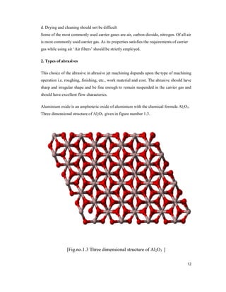 12
d. Drying and cleaning should not be difficult
Some of the most commonly used carrier gases are air, carbon dioxide, nitrogen. Of all air
is most commonly used carrier gas. As its properties satisfies the requirements of carrier
gas while using air ‘Air filters’ should be strictly employed.
2. Types of abrasives
This choice of the abrasive in abrasive jet machining depends upon the type of machining
operation i.e. roughing, finishing, etc., work material and cost. The abrasive should have
sharp and irregular shape and be fine enough to remain suspended in the carrier gas and
should have excellent flow characterics.
Aluminium oxide is an amphoteric oxide of aluminium with the chemical formula Al2O3.
Three dimensional structure of Al2O3 given in figure number 1.3.
[Fig.no.1.3 Three dimensional structure of Al2O3 ]
 