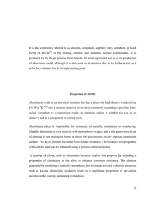 13
It is also commonly referred to as alumina, corundum, sapphire, ruby, alundum (in fused
form) or aloxite[3]
in the mining, ceramic and materials science communities. It is
produced by the Bayer process from bauxite. Its most significant use is in the production
of aluminium metal, although it is also used as an abrasive due to its hardness and as a
refractory material due to its high melting point.
Properties of Al2O3
Aluminium oxide is an electrical insulator but has a relatively high thermal conductivity
(30 Wm−1
K−1[5]
) for a ceramic material. In its most commonly occurring crystalline form,
called corundum or α-aluminium oxide, its hardness makes it suitable for use as an
abrasive and as a component in cutting tools.
Aluminium oxide is responsible for resistance of metallic aluminium to weathering.
Metallic aluminium is very reactive with atmospheric oxygen, and a thin passivation layer
of alumina (4 nm thickness) forms in about 100 picoseconds on any exposed aluminium
surface. This layer protects the metal from further oxidation. The thickness and properties
of this oxide layer can be enhanced using a process called anodizing.
A number of alloys, such as aluminium bronzes, exploit this property by including a
proportion of aluminium in the alloy to enhance corrosion resistance. The alumina
generated by anodizing is typically amorphous, but discharge assisted oxidation processes
such as plasma electrolytic oxidation result in a significant proportion of crystalline
alumina in the coating, enhancing its hardness.
 