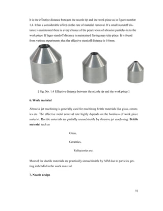 15
It is the effective distance between the nozzle tip and the work piece as in figure number
1.4. It has a considerable affect on the rate of material removal. If a small standoff dis-
tance is maintained there is every chance of the penetration of abrasive particles in to the
work piece. If lager standoff distance is maintained flaring may take place. It is found
from various experiments that the effective standoff distance is 0.8mm.
[ Fig. No. 1.4 Effective distance between the nozzle tip and the work piece ]
6. Work material
Abrasive jet machining is generally used for machining brittle materials like glass, ceram-
ics etc. The effective metal removal rate highly depends on the hardness of work piece
material. Ductile materials are partially unmachinable by abrasive jet machining. Brittle
material such as
Glass,
Ceramics,
Refractories etc.
Most of the ductile materials are practically unmachinable by AJM due to particles get-
ting imbedded in the work material.
7. Nozzle design
 
