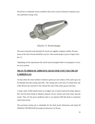16
Nozzle has to withstand various conditions like erosive action of abrasive materials, pres-
sure and kinetic energy of jet.
[Fig.No.1.5. Nozzle design]
The most commonly used materials for nozzle are sapphire, tungsten carbide. Pressure
losses at the end of nozzle should be very low. One nozzle design is given in figure num-
ber 1.5.
Depending on the requirements the nozzle may be designed either in rectangular or circu-
lar cross sections.
MEAN NUMBER OF ABRESIVE GRAIN PER UNIT VOLUME OF
CARRIER GAS
An idea about the mean number of abrasive grains per unit volume of the carrier gas can
be obtained from the mixing ratio [M]. The mixing ratio is the ratio of volume flow rate
of the abrasive per unit time to the volume flow rate of the carrier gas per unit time.
A large value of [M] should result in to higher rate of metal removal but large abrasive
flow rate has been found to influence abrasive the jet velocity and some times clog the
nozzle. Thus, for the given conditions there is an optimum [M] that leads to maximum
metal removal rate.
The maximum cutting rate is obtainable for the fixed nozzle dimensions and stand off
[NOZZLE TIP DISTANCE] usually lies between 2 to 20 mm.
 