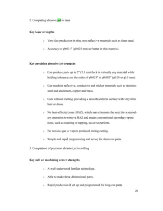 20
2. Comparing abrasive jet to laser
Key laser strengths
o Very fast production in thin, non-reflective materials such as sheet steel.
o Accuracy to ą0.001" (ą0.025 mm) or better in thin material.
Key precision abrasive jet strengths
o Can produce parts up to 2" (5.1 cm) thick in virtually any material while
holding tolerances on the order of ą0.003" to ą0.005" (ą0.08 to ą0.1 mm).
o Can machine reflective, conductive and thicker materials such as stainless
steel and aluminum, copper and brass.
o Cuts without melting, providing a smooth uniform surface with very little
burr or dross.
o No heat-affected zone (HAZ), which may eliminate the need for a second-
ary operation to remove HAZ and makes conventional secondary opera-
tions, such as reaming or tapping, easier to perform.
o No noxious gas or vapors produced during cutting.
o Simple and rapid programming and set-up for short-run parts.
3. Comparison of precision abrasive jet to milling
Key mill or machining center strengths
o A well-understood familiar technology.
o Able to make three-dimensional parts.
o Rapid production if set up and programmed for long-run parts.
 