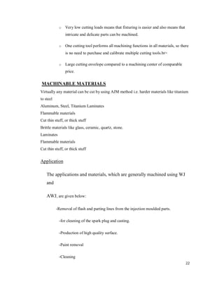 22
o Very low cutting loads means that fixturing is easier and also means that
intricate and delicate parts can be machined.
o One cutting tool performs all machining functions in all materials, so there
is no need to purchase and calibrate multiple cutting tools.br>
o Large cutting envelope compared to a machining center of comparable
price.
MACHINABLE MATERIALS
Virtually any material can be cut by using AJM method i.e. harder materials like titanium
to steel
Aluminum, Steel, Titanium Laminates
Flammable materials
Cut thin stuff, or thick stuff
Brittle materials like glass, ceramic, quartz, stone.
Laminates
Flammable materials
Cut thin stuff, or thick stuff
Application
The applications and materials, which are generally machined using WJ
and
AWJ, are given below:
-Removal of flash and parting lines from the injection moulded parts.
-for cleaning of the spark plug and casting.
-Production of high quality surface.
-Paint removal
-Cleaning
 