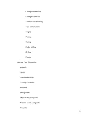 23
-Cutting soft materials
-Cutting frozen meat
-Textile, Leather industry
-Mass Immunization
-Surgery
-Peening
-Cutting
-Pocket Milling
-Drilling
-Turning
-Nuclear Plant Dismantling
Materials
•Steels
•Non-ferrous alloys
•Ti alloys, Ni- alloys
•Polymers
•Honeycombs
•Metal Matrix Composite
•Ceramic Matrix Composite
•Concrete
 