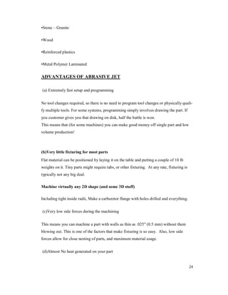 24
•Stone – Granite
•Wood
•Reinforced plastics
•Metal Polymer Laminated
ADVANTAGES OF ABRASIVE JET
(a) Extremely fast setup and programming
No tool changes required, so there is no need to program tool changes or physically quali-
fy multiple tools. For some systems, programming simply involves drawing the part. If
you customer gives you that drawing on disk, half the battle is won.
This means that (for some machines) you can make good money off single part and low
volume production!
(b)Very little fixturing for most parts
Flat material can be positioned by laying it on the table and putting a couple of 10 lb
weights on it. Tiny parts might require tabs, or other fixturing. At any rate, fixturing is
typically not any big deal.
Machine virtually any 2D shape (and some 3D stuff)
Including tight inside radii, Make a carburetor flange with holes drilled and everything.
(c)Very low side forces during the machining
This means you can machine a part with walls as thin as .025" (0.5 mm) without them
blowing out. This is one of the factors that make fixturing is so easy. Also, low side
forces allow for close nesting of parts, and maximum material usage.
(d)Almost No heat generated on your part
 