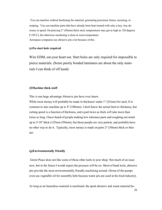 25
You can machine without hardening the material, generating poisonous fumes, recasting, or
warping. You can machine parts that have already been heat treated with only a tiny, tiny de-
crease in speed. On piercing 2" (50mm) thick steel, temperatures may get as high as 120 degrees
F (50 C), but otherwise machining is done at room temperature.
Aerospace companies use abrasive jets a lot because of this.
(e)No start hole required
Wire EDM, eat your heart out. Start holes are only required for impossible to
pierce materials. (Some poorly bonded laminates are about the only mate-
rials I can think of off hand)
(f)Machine thick stuff
This is one huge advantage Abrasive jets have over lasers.
While most money will probably be made in thickness' under 1" (25mm) for steel, It is
common to also machine up to 4" (100mm). I don't know the actual limit to thickness, but
cutting speed is a function of thickness, and a part twice as thick will take more than
twice as long. I have heard of people making low tolerance parts and roughing out metal
up to 5-10" thick (125mm-250mm), but those people are very patient, and probably have
no other way to do it. Typically, most money is made on parts 2" (50mm) thick or thin-
ner.
(g)Environmentally friendly
Green Peace does not like some of those other tools in your shop. Not much of an issue
now, but in the future I would expect the pressure will be on. Short of hand tools, abrasive
jets provide the most environmentally friendly machining around. (Some of the pumps
even use vegetable oil for assembly lube because water jets are used in the food industry).
As long as no hazardous material is machined, the spent abrasive and waste material be-
 