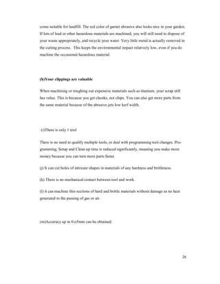 26
come suitable for landfill. The red color of garnet abrasive also looks nice in your garden.
If lots of lead or other hazardous materials are machined, you will still need to dispose of
your waste appropriately, and recycle your water. Very little metal is actually removed in
the cutting process. This keeps the environmental impact relatively low, even if you do
machine the occasional hazardous material.
(h)Your clippings are valuable
When machining or roughing out expensive materials such as titanium, your scrap still
has value. This is because you get chunks, not chips. You can also get more parts from
the same material because of the abrasive jets low kerf width.
(i)There is only 1 tool
There is no need to qualify multiple tools, or deal with programming tool changes. Pro-
gramming, Setup and Clean up time is reduced significantly, meaning you make more
money because you can turn more parts faster.
(j) It can cut holes of intricate shapes in materials of any hardness and brittleness.
(k) There is no mechanical contact between tool and work.
(l) it can machine thin sections of hard and brittle materials without damage as no heat
generated to the passing of gas or air.
(m)Accuracy up to 0.o5mm can be obtained.
 