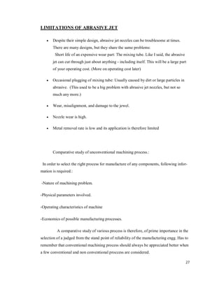 27
LIMITATIONS OF ABRASIVE JET
 Despite their simple design, abrasive jet nozzles can be troublesome at times.
There are many designs, but they share the same problems:
Short life of an expensive wear part: The mixing tube. Like I said, the abrasive
jet can cut through just about anything - including itself. This will be a large part
of your operating cost. (More on operating cost later)
 Occasional plugging of mixing tube: Usually caused by dirt or large particles in
abrasive. (This used to be a big problem with abrasive jet nozzles, but not so
much any more.)
 Wear, misalignment, and damage to the jewel.
 Nozzle wear is high.
 Metal removal rate is low and its application is therefore limited
Comparative study of unconventional machining process.:
In order to select the right process for manufacture of any components, following infor-
mation is required.:
-Nature of machining problem.
-Physical parameters involved.
-Operating characteristics of machine
-Economics of possible manufacturing processes.
A comparative study of various process is therefore, of prime importance in the
selection of a judged from the stand point of reliability of the manufacturing engg. Has to
remember that conventional machining process should always be appreciated better when
a few conventional and non conventional proccess are considered.
 