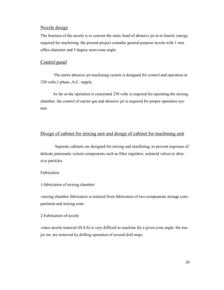 29
Nozzle design
The function of the nozzle is to convert the static head of abrasive jet in to kinetic energy,
required for machining. the present project consider general purpose nozzle with 1 mm
office diameter and 5 degree semi-cone angle.
Control panel
The entire abrasive jet machining system is designed for control and operation at
230 volts,1-phase ,A-C. supply.
As far as the operation is concerned 230 volts is required for operating the mixing
chamber. the control of carrier gas and abrasive jet is required for proper operation sys-
tem.
Design of cabinet for mixing unit and design of cabinet for machining unit
Separate cabinets rae designed for mixing and machining, to prevent exposure of
delicate pneumatic system components such as filter regulator, solenoid valves to abra-
sive particles.
Fabrication
1-fabrication of mixing chamber:
-mixing chamber fabrication is realized from fabrication of two components storage com-
partment and mixing cone.
2-Fabrication of nozzle
-since nozzle material (H.S.S) is very difficult to machine for a given cone angle. the ma-
jor mt. are removed by drilling operation of several driil steps.
 