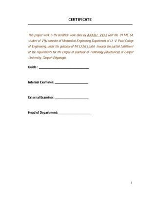 3
CERTIFICATE
This project work is the bonafide work done by AKASH VYAS Roll No. 09 ME 64,
student of VIII semester of Mechanical Engineering Department of U. V. Patel College
of Engineering, under the guidance of Mr.Uchit j patel towards the partial fulfillment
of the requirements for the Degree of Bachelor of Technology (Mechanical) of Ganpat
University, Ganpat Vidyanagar.
Guide : ______________________________
Internal Examiner: ____________________
External Examiner: ____________________
Head of Department: ___________________
 