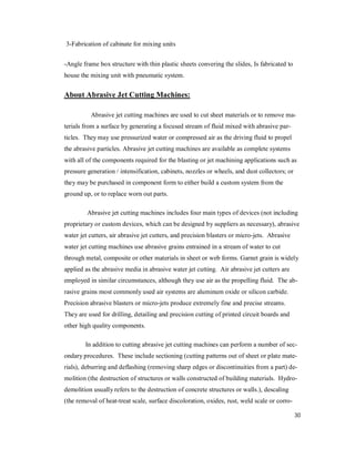 30
3-Fabrication of cabinate for mixing units
-Angle frame box structure with thin plastic sheets convering the slides, Is fabricated to
house the mixing unit with pneumatic system.
About Abrasive Jet Cutting Machines:
Abrasive jet cutting machines are used to cut sheet materials or to remove ma-
terials from a surface by generating a focused stream of fluid mixed with abrasive par-
ticles. They may use pressurized water or compressed air as the driving fluid to propel
the abrasive particles. Abrasive jet cutting machines are available as complete systems
with all of the components required for the blasting or jet machining applications such as
pressure generation / intensification, cabinets, nozzles or wheels, and dust collectors; or
they may be purchased in component form to either build a custom system from the
ground up, or to replace worn out parts.
Abrasive jet cutting machines includes four main types of devices (not including
proprietary or custom devices, which can be designed by suppliers as necessary), abrasive
water jet cutters, air abrasive jet cutters, and precision blasters or micro-jets. Abrasive
water jet cutting machines use abrasive grains entrained in a stream of water to cut
through metal, composite or other materials in sheet or web forms. Garnet grain is widely
applied as the abrasive media in abrasive water jet cutting. Air abrasive jet cutters are
employed in similar circumstances, although they use air as the propelling fluid. The ab-
rasive grains most commonly used air systems are aluminum oxide or silicon carbide.
Precision abrasive blasters or micro-jets produce extremely fine and precise streams.
They are used for drilling, detailing and precision cutting of printed circuit boards and
other high quality components.
In addition to cutting abrasive jet cutting machines can perform a number of sec-
ondary procedures. These include sectioning (cutting patterns out of sheet or plate mate-
rials), deburring and deflashing (removing sharp edges or discontinuities from a part) de-
molition (the destruction of structures or walls constructed of building materials. Hydro-
demolition usually refers to the destruction of concrete structures or walls.), descaling
(the removal of heat-treat scale, surface discoloration, oxides, rust, weld scale or corro-
 