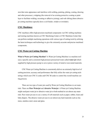 31
sion that ruins appearance and interferes with welding, painting, plating, coating, drawing
and other processes.), stripping (the removal of an existing protective coating or paint
layer to facilitate welding, recoating or adhesive joining), and web slitting (these abrasive
jet cutting machines typically have a coil feeder, winder or rewinder).
CNC Machines:
CNC machines offers high precision machined components via CNC milling machines
and turning machines known as CNC Machining Center or CNC Machines Center that
can perform multiple machining operations with various type of cutting tools by utilizing
the latest techniques and technology to give the extremely accurate and precise machined
components.
CNC Water jet Cutting Machine
What is Water jet Cutting Machine? A Water jet Cutting Machine is a machine tool
uses a specific and a consistent high pressure pressurized water called water jet which
supplied by high pressure pump to cut or pierce variety of metal or non-metal materials.
CNC Water jet Cutting Machine is consistently deliver an extremely high level of
cutting precision, accuracy and performance that fully utilize the water jet cutting tech-
nology which uses CNC G codes and CNC M codes to control the overall machine cut-
ting process.
There are two type of water jets used by Water jet Cutting Machines to cut mate-
rials. There are Pure Waterjet and Abrasive Waterjet. A Water jet Cutting Machine
might used pure water jet or abrasive water jet or both method to cut almost any mate-
rials. Pure water jet uses to cut a variety of soft materials such as paper, rubber, foam and
baby diapers. The abrasive water jet uses to cut almost any hard materials such as tita-
nium, stainless steel, stone and glass.
 