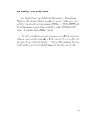32
How a Water jet Cutting Machine Works?
How Water jet Cutter works? Basically, the Waterjet Cutter or Waterjet Cutting
Machine uses the technology of high pressurized water supplied by high pressure pump
and delivers it consistently and continuously up to 90,000 psi or 6200 Bar (620 MPa) and
forced it through a pre-mounted orifice or small hole as small as 0.005 inches (0.127
mm), it will create a jet stream called pure water jet
If a small amount of abrasive material such as granet is mixed into the jet stream, it
will create a jet stream called abrasive jet or abrasive water jet. The jet stream flow exits
the nozzle will make contact with the surface of work piece. The work piece will develop
small cracks due to jet stream impact and propagate until the material is cut through.
 
