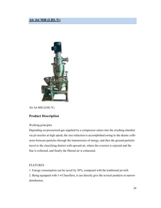 34
Air Jet Mill (LHL/Y)
Air Jet Mill (LHL/Y)
Product Description
Working principles
Depending on pressurized gas supplied by a compressor enters into the crushing chamber
via jet nozzles at high speed, the size reduction is accomplished owing to the drastic colli-
sions between particles through the transmission of energy, and then the ground particles
travel to the classifying district with upward air, where the oversize is rejected and the
fine is collected, and finally the filtered air is exhausted.
FEATURES
1. Energy consumption can be saved by 30%, compared with the traditional jet mill.
2. Being equipped with 1-4 Classifiers, it can directly give the several products in narrow
distribution.
 