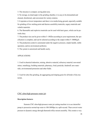 35
3. The structure is compact, saving plant area.
4. No storage, no dead angle in the grinding chamber, it is easy to be dismantled and
cleaned, disinfected, and convenient for variety rotation.
5. It operates at lower temperature and there is no media being ground, especially suitable
for grinding of low melting point and thermo-sensibility materials, sugary materials and
volatile materials.
6. The flammable and explosive materials can be used with Inert gases, which can be pe-
riodic duty.
7. The product size can be given within 3~180¦Ìm according to your requirement, the spe-
cification is complete, and can be selected according to the output within 5~3000Kg/h.
8. The production control is automated under the negative pressure, simple handle, stable
operation, and no environment pollution.
9. The system is automized and handle easily.
APPLICATIONS
1. Used in chemical industries, mining, abrasive material, refractory material, non-metal
mines, metallurgy, building materials, pharmacy, food, pesticide, feedstuff, new mate-
rials, environmental protection and other fields.
2. Used for ultra fine grinding, de-aggregating and shaping grain for all kinds of dry ma-
terials.
CNC ultra-high pressure water jet:
Description features
Siemens CNC ultra-high pressure water jet cutting machine is to use intensifier
pump to pressurize normal tap water to 100-300Mpa in a split second. Then convert water
pressure to dynamic energy through diamond orifice mount assembly. This creates a very
 