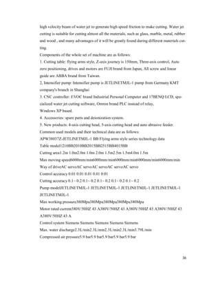 36
high velocity beam of water jet to generate high speed friction to make cutting. Water jet
cutting is suitable for cutting almost all the materials, such as glass, marble, metal, rubber
and wood , and many advantages of it will be greatly found during different materials cut-
ting.
Components of the whole set of machine are as follows:
1. Cutting table: flying arms style, Z-axis journey is 150mm, Three-axis control, Auto
zero positioning, drives and motors are FUJI brand from Japan, All screw and linear
guide are ABBA brand from Taiwan.
2, Intensifier pump: Intensifier pump is JETLINETMJL-1 pump from Germany KMT
company's branch in Shanghai
3. CNC controller: EVOC brand Industrial Personal Computer and 17BENQ LCD, spe-
cialized water jet cutting software, Omron brand PLC instead of relay,
Windows XP based.
4. Accessories: spare parts and deionization system.
5. New products: 4-axis cutting head, 5-axis cutting head and auto abrasive feeder.
Common used models and their technical data are as follows:
APW38037Z-JETLINETMJL-1 BB Flying arms style series technology data
Table model1210BB2010BB2015BB2515BB4015BB
Cutting area1.2m 1.0m2.0m 1.0m 2.0m 1.5m2.5m 1.5m4.0m 1.5m
Max moving speed6000mm/min6000mm/min6000mm/min6000mm/min6000mm/min
Way of driveAC servoAC servoAC servoAC servoAC servo
Control accuracy 0.01 0.01 0.01 0.01 0.01
Cutting accuracy 0.1~ 0.2 0.1~ 0.2 0.1~ 0.2 0.1~ 0.2 0.1~ 0.2
Pump modelJETLINETMJL-1 JETLINETMJL-1 JETLINETMJL-1 JETLINETMJL-1
JETLINETMJL-1
Max working pressure380Mpa380Mpa380Mpa380Mpa380Mpa
Motor rated current380V/50HZ 43 A380V/50HZ 43 A380V/50HZ 43 A380V/50HZ 43
A380V/50HZ 43 A
Control system Siemens Siemens Siemens Siemens Siemens
Max. water discharge2.3L/min2.3L/min2.3L/min2.3L/min3.79L/min
Compressed air pressure5.9 bar5.9 bar5.9 bar5.9 bar5.9 bar
 