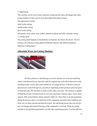 37
6. Applications
This machine can be used in many materials cutting and has many advantages than other
cutting method, no heat, narrow kerf, good edge finish high accuracy.
The application is below:
metal works cutting
marble works cutting
glass works cutting
and granite, stone, metal ,steel, rubber, aluminum, plastic and other materials cutting.
7. Cutting speed
The cutting speed depends on the thickness of material, the thicker the slower. The fol-
lowing is the reference cutting speed of different material with different thickness.
Reference Cutting Speed
Affordable Water Jet Cutting Machine:
We have pleasure in introducing to you new maxiem cnc water jet machining
centers manufactured in use specially made for engineering work and architectural works
including metals, acrylic, glass and marbles etc. by unique process of abrasive water jet
and precision control through cnc, maxiem jet machining centers produces precision parts
on materials upto 200 mm thick in metal, acrylic, glass and stone. The machine is capable
of handling all type of material such as tool steel, aluminum, titanium, glass, wood, stone,
ceramic, fiber, polyurethane, plastic material, rubber etc. Since there is no heat generated
during the process, there is no distortion of the component and under ideal conditions ma-
chine can cut sharp external and internal corners. the machining process does not involve
any tool change and minimal fixturing of the component is involved. Water jet cutting
machine is having following benefits over the other machining process: f no heat affected
 