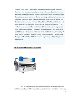 39
Titanium, Glass, Stone, Ceramic, Fiber, polyurethane, plastic material, rubber etc.
Since there is no heat generated during the process, there is no distortion of the com-
ponent and under ideal conditions machine can cut sharp external and internal corners.
The machining process does not involve any tool change and minimal fixturing of the
component is involved. Water jet Cutting machine is having following benefits over
the other machining process: * No heat Affected Zones * No Thermal Distortion * No
fumes produced while machining * Cuts reflective, non-reflective materials * Cuts
conductive, non-conductive Material * Can cut 200 mm thick material In general, us-
ers of Water Jet machines are: * Job Shops / Metal Fabricators / Laser Shops / Wire
Cut EDM Shops * Architectural Fabricators Works like Marble Inlay, Glass Inlay, De-
signer Jali etc * Aerospace Industries / Armor Panel Manufacturer * Tooling Shops *
Prototype and R & D Shops * Maintenance and Repair Shops * Original Equipment
Manufactures
cnc hydraulic press brake - multi axis
We are dealing with cnc press brake manufactured in turkey by one of the
world class manufacturer following are the standard features in our machine. * side safety
 