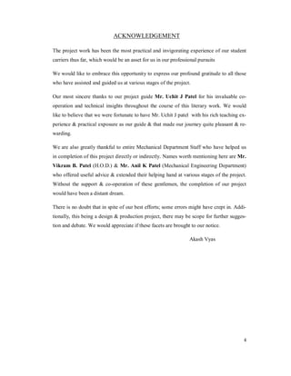 4
ACKNOWLEDGEMENT
The project work has been the most practical and invigorating experience of our student
carriers thus far, which would be an asset for us in our professional pursuits
We would like to embrace this opportunity to express our profound gratitude to all those
who have assisted and guided us at various stages of the project.
Our most sincere thanks to our project guide Mr. Uchit J Patel for his invaluable co-
operation and technical insights throughout the course of this literary work. We would
like to believe that we were fortunate to have Mr. Uchit J patel with his rich teaching ex-
perience & practical exposure as our guide & that made our journey quite pleasant & re-
warding.
We are also greatly thankful to entire Mechanical Department Staff who have helped us
in completion of this project directly or indirectly. Names worth mentioning here are Mr.
Vikram B. Patel (H.O.D.) & Mr. Anil K Patel (Mechanical Engineering Department)
who offered useful advice & extended their helping hand at various stages of the project.
Without the support & co-operation of these gentlemen, the completion of our project
would have been a distant dream.
There is no doubt that in spite of our best efforts; some errors might have crept in. Addi-
tionally, this being a design & production project, there may be scope for further sugges-
tion and debate. We would appreciate if these facets are brought to our notice.
Akash Vyas
 